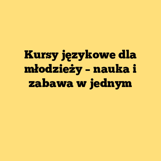 Kursy językowe dla młodzieży – nauka i zabawa w jednym